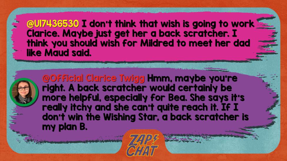 Zapchat replies: From U17436530: I don\u2019t think that wish is going to work Clarice. Maybe just get her a back scratcher. I think you should wish for Mildred to meet her dad like Maud said. From Clarice: Hmm, maybe you\u2019re right. A back scratcher would certainly be more helpful, especially for Bea. She says it\u2019s really itchy and she can\u2019t quite reach it. If I don\u2019t win the Wishing Star, a back scratcher is my plan B.