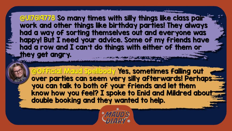 Maud's Diary reply: U17619778: So many times with silly things like class pair work and other things like birthday parties! They always had a way of sorting themselves out and everyone was happy! But I need your advice. Some of my friends have had a row and I can't do things with either of them or they get angry. Please help me!  Official Maud Spellbody: Well met! Yes, sometimes falling out over parties can seem very silly afterwards! Perhaps you can talk to both of your friends and let them know how you feel? I spoke to Enid and Mildred about double booking and they wanted to help.