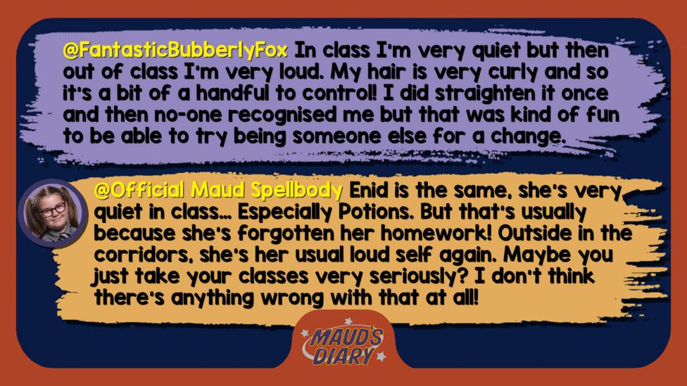 Maud's Diary replies: FantasticBubberlyFox: In class I'm very quiet but then out of class I'm very loud so I don't really know what label I come under. My hair is very curly and so it's a bit of a handful to control! I did straighten it once and then no-one recognised me but that was kind of fun to be able to try being someone else for a change.   Official Maud Spellbody: Enid is the same, she\u2019s very quiet in class\u2026 Especially Potions. But that\u2019s usually because she\u2019s forgotten her homework! Outside in the corridors, she\u2019s her usual loud self again. Maybe you just take your classes very seriously? I don\u2019t think there\u2019s anything wrong with that at all!