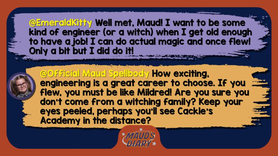 Maud's diary replies: EmeraldKitty: Well met, Maud! I want to be some kind of engineer (or a witch) when I get old enough to have a job! I can do actual magic and once flew! Only a bit but I did do it!  Official Maud Spellbody: Well met, EmeraldKitty. How exciting, engineering is a great career to choose. If you flew, you must be like Mildred! Are you sure you don\u2019t come from a witching family? Keep your eyes peeled, perhaps you\u2019ll see Cackle\u2019s Academy in the distance?