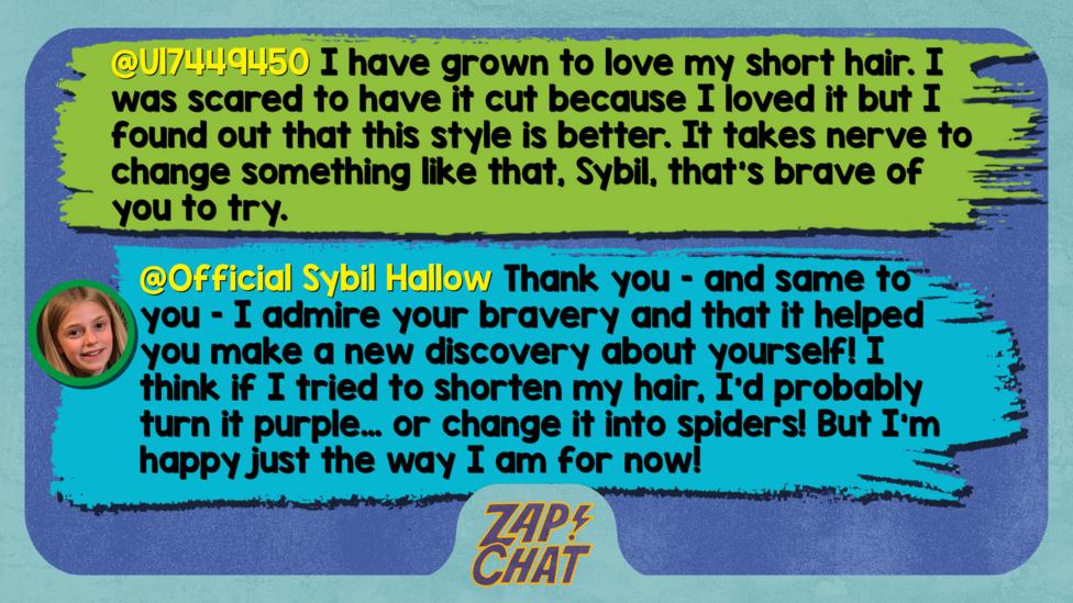 Zapchat replies: U17449450: I have grown to love my short hair. I was scared to have it cut because I loved it but I found out that this style is better. It takes nerve to change something like that, Sybil, that\u2019s brave of you to try. Official Sybil Hallow: Thank you \u2013 and same to you \u2013 I admire your bravery and that it helped you make a new discovery about yourself! I think if I tried to shorten my hair, I\u2019d probably turn it purple\u2026 or change it into spiders! But I\u2019m happy just the way I am for now!