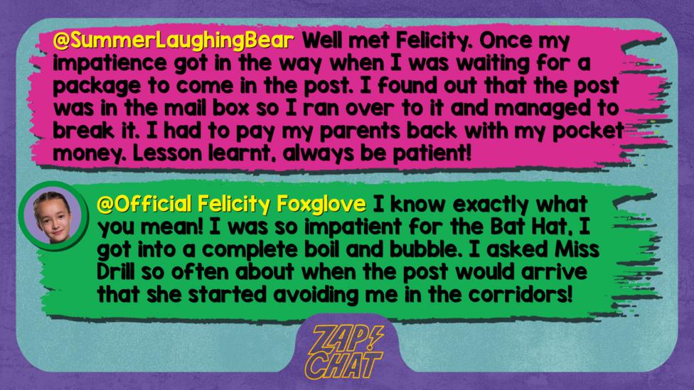 Zapchat replies: SummerLaughingBear: Well met Felicity. Once my impatience got in the way when I was waiting for a package to come in the post. I found out that the post was in the mail box so I ran over to it and managed to break it. I had to pay my parents back with my pocket money. Lesson learnt, always be patient!   Official Felicity Foxglove: Well met, SummerLaughingBear. I know exactly what you mean! I was so impatient for the Bat Hat, I got into a complete boil and bubble. I asked Miss Drill so often about when the post would arrive that she started avoiding me in the corridors!