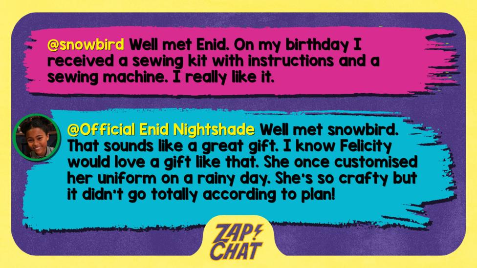 Zapchat replies: snowbird: Well met Enid. On my birthday I received a sewing kit with instructions and a sewing machine. I really like it.  Official Enid Nightshade: Well met snowbird. That sounds like a great gift. I know Felicity would love a gift like that. She once customised her uniform on a rainy day. She\u2019s so crafty but it didn\u2019t go totally according to plan!