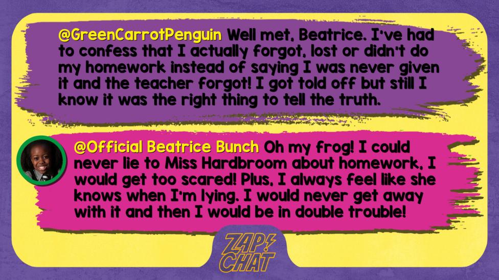 GreenCarrotPenguin  Well met, Beatrice. I\u2019ve had to confess that I actually forgot, lost or didn\u2019t do my homework instead of saying I was never given it and the teacher forgot! I got told off but still I know it was the right thing to tell the truth.   Official Beatrice Bunch  Oh my frog! I could never lie to Miss Hardbroom about homework, I would get too scared! Plus, I always feel like she knows when I\u2019m lying. I would never get away with it and then I would be in double trouble!