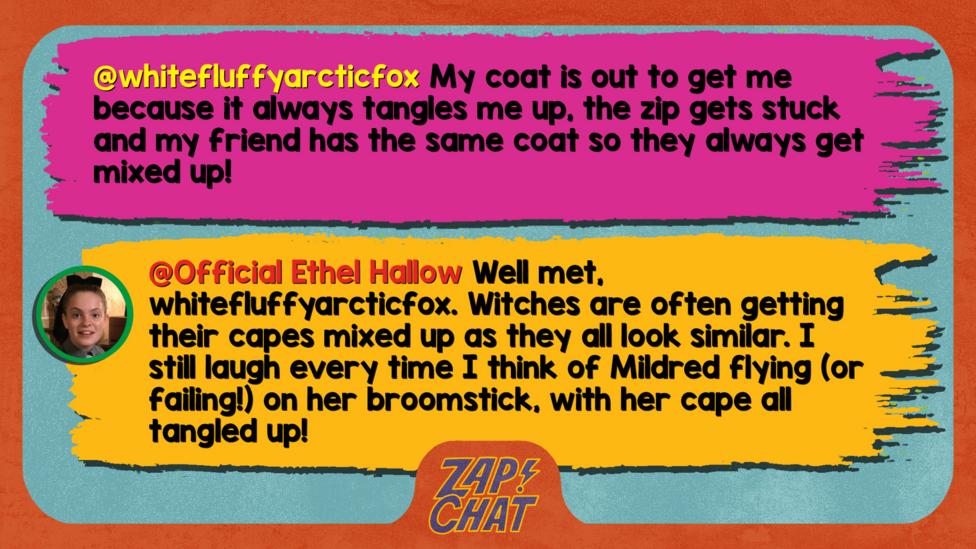 whitefluffyarcticfox My coat is out to get me because it always tangles me up, the zip gets stuck and my friend has the same coat so they always get mixed up!  Official Ethel Hallow Well met, whitefluffyarcticfox. Witches are often getting their capes mixed up as they all look similar. I still laugh every time I think of Mildred flying (or failing!) on her broomstick, with her cape all tangled!