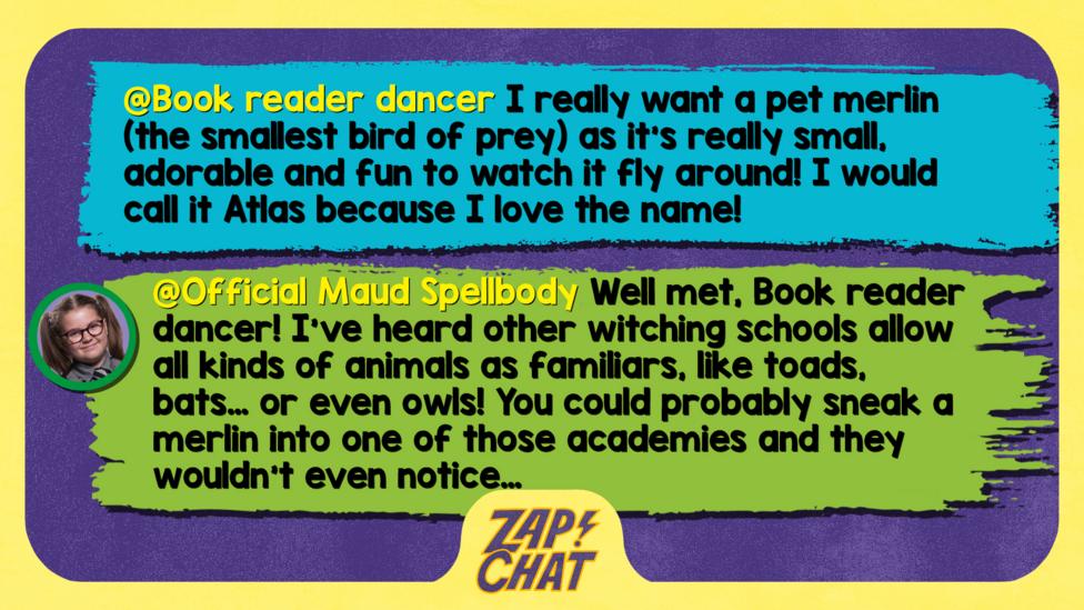 Zapchat replies: From Book reader dancer:I really want a pet Merlin (the smallest bird of prey) as it's really small, adorable and fun to watch it fly around! I would call is Atlas because I love the name! From Maud: Well met, Book reader dancer! I\u2019ve heard other witching schools allow all kinds of animals as familiars, like toads, bats\u2026 or even owls! You could probably sneak a merlin into one of those academies and they wouldn\u2019t even notice\u2026