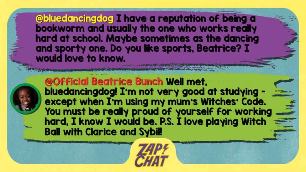 Zapchat replies: bluedancingdog: I have a reputation of being a bookworm and usually the one who works really hard at school. Maybe sometimes as the dancing and sporty one. Do you like sports, Beatrice? I would love to know.   Official Beatrice Bunch: Well met, bluedancingdog. I\u2019m not very good at studying - except when I\u2019m using my mum\u2019s Witches\u2019 Code. You must be really proud of yourself for working hard, I know I would be.  P.S. I love playing Witch Ball with Clarice and Sybil!