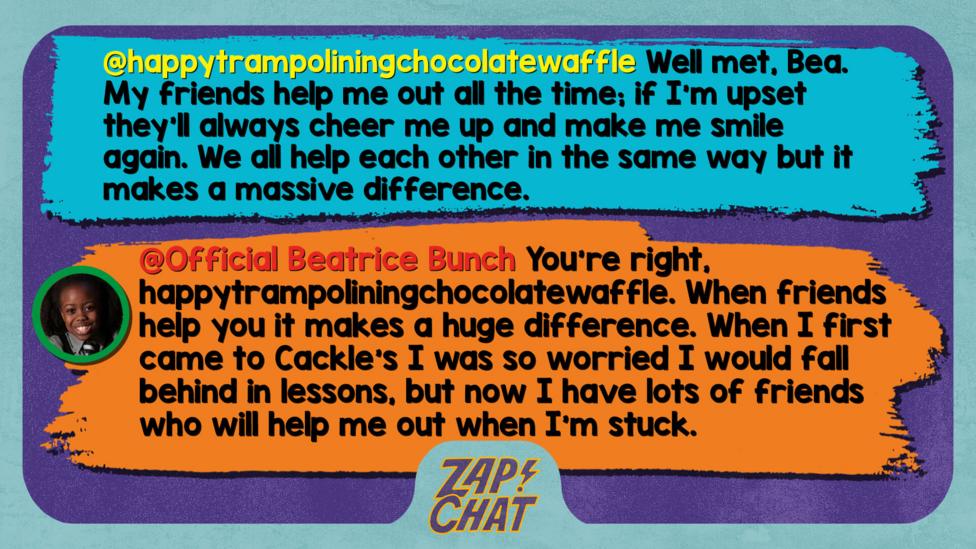 Zapchat replies: happytrampoliningchocolatewaffle: Well met, Bea. My friends help me out all the time; if I'm upset they'll always cheer me up and make me smile again. We all help each other in the same way but it makes a massive difference.  Official Beatrice Bunch: You\u2019re right, happytrampoliningchocolatewaffle. When friends help you it makes a huge difference. When I first came to Cackle\u2019s I was so worried I would fall behind in lessons, but now I have lots of friends who will help me out when I\u2019m stuck.