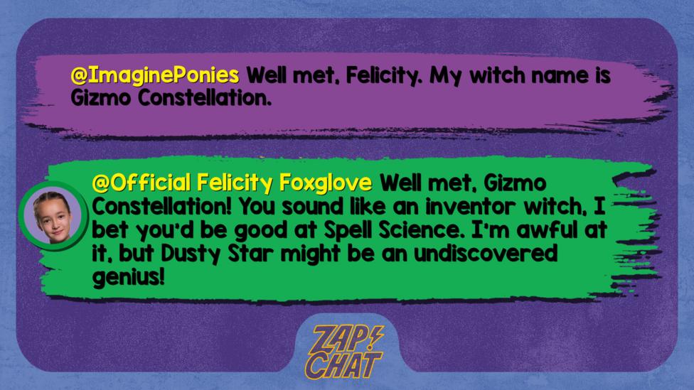 Zapchat replies: ImaginePonies: Well met, Felicity. My witch name is Gizmo Constellation.  Official Felicity Foxglove: Well met, Gizmo Constellation! You sound like an inventor witch, I bet you\u2019d be good at Spell Science. I\u2019m awful at it, but Dusty Star might be an undiscovered genius!