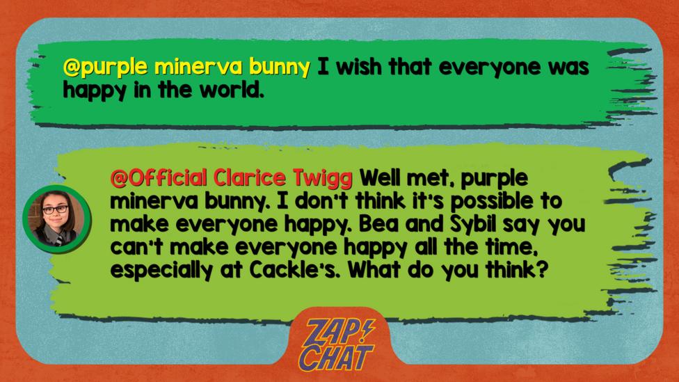 Zapchat replies: From purple minerva bunny:I wish that everyone was happy in the world From Clarice: I don\u2019t think it\u2019s possible to make everyone happy. Bea and Sybil say you can\u2019t make everyone happy all the time, especially at Cackle\u2019s. What do you think?