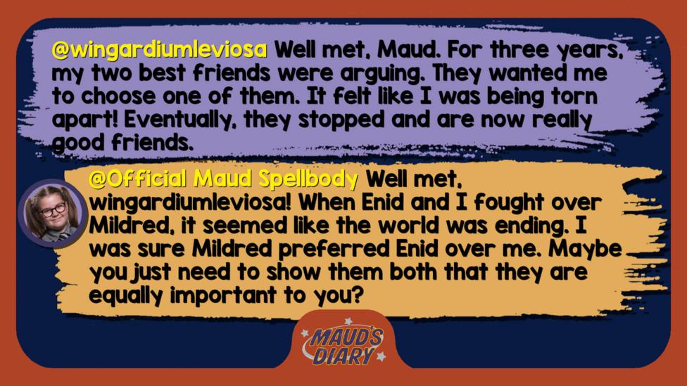 Maud's Diary reply: wingardiumleviosa: Well met Maud. For three years, my two best friends were arguing. They wanted me to choose one of them. It felt like I was being torn apart! Eventually, they stopped and are now really good friends.  Official Maud Spellbody: Well met, wingardiumleviosa! When Enid and I fought over Mildred, it seemed like the world was ending. I was sure Mildred preferred Enid over me. Maybe you just need to show them both that they are equally important to you?