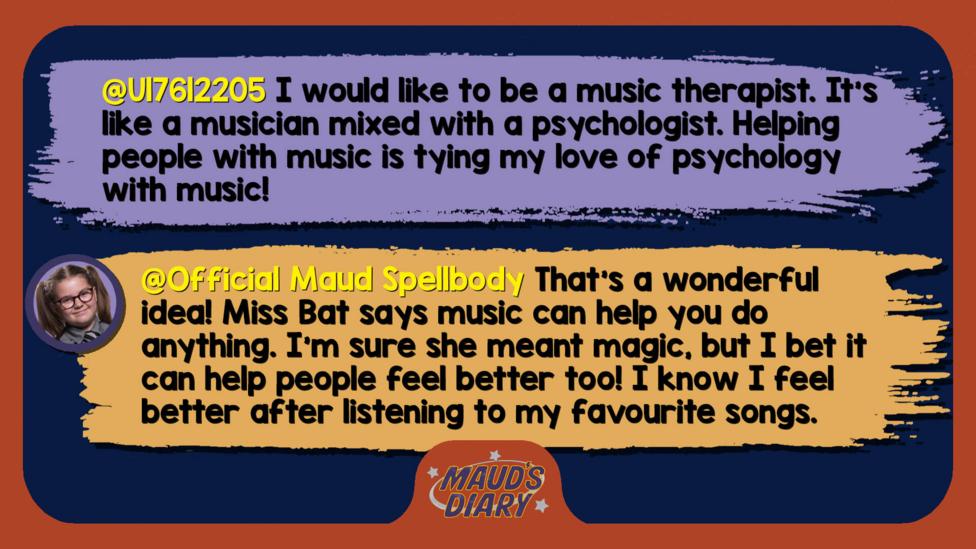 Maud's diary replies: U17612205: I would like to be a music therapist. It\u2019s like a musician mixed with a psychologist. Helping people with music is tying my love of psychology with music!  Official Maud Spellbody: That\u2019s a wonderful idea! Miss Bat says music can help you do anything. I\u2019m sure she meant magic, but I bet it can help people feel better too! I know I feel better after listening to my favourite songs.