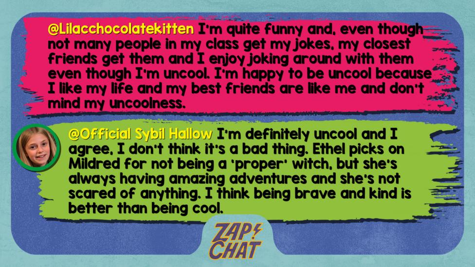 Zapchat replies: Lilacchocolatekitten: What I've grown to love about myself is the fact that I'm quite funny and, even though not many people in my class get my jokes, my closest friends get them and I enjoy joking around with them even though I'm uncool. I\u2019m happy to be uncool because I like my life and my best friends are like me and don't mind my uncoolness. Official Sybil Hallow: Well met, Lilacchocolatekitten. I\u2019m definitely uncool and I agree, I don\u2019t think it\u2019s a bad thing. Ethel picks on Mildred for not being a \u2018proper\u2019 witch, but she\u2019s always having amazing adventures and she\u2019s not scared of anything. I think being brave and kind is better than being cool.