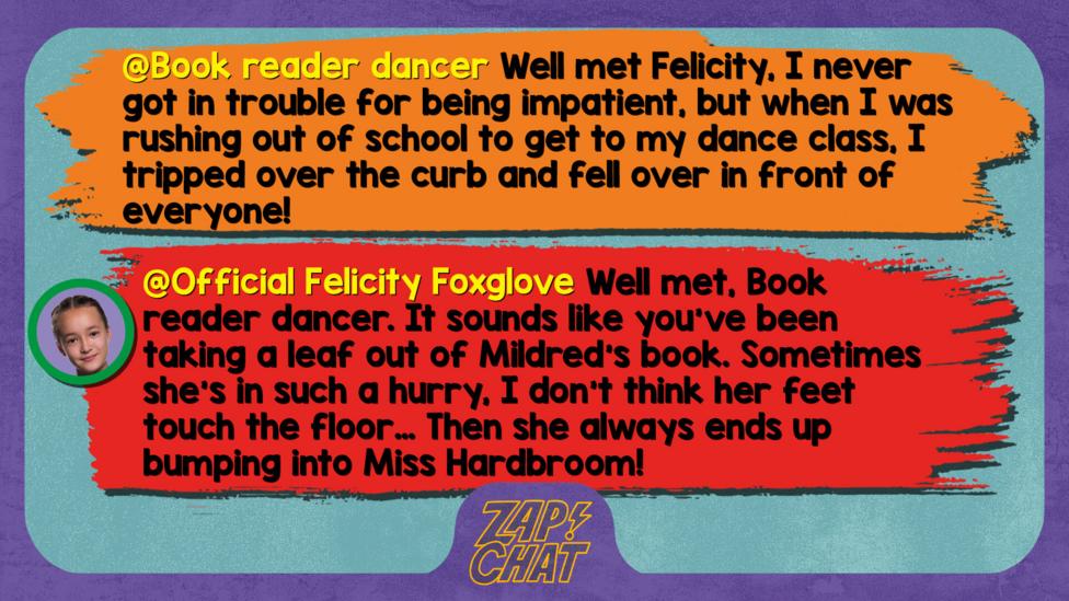 Zapchat replies: Book reader dancer: Well met Felicity, I never got in trouble for being impatient, but when I was rushing out of school to get to my dance class, I tripped over the curb and fell over in front of everyone!   Official Felicity Foxglove: Well met, Book reader dancer. It sounds like you\u2019ve been taking a leaf out of Mildred\u2019s book. Sometimes she\u2019s in such a hurry, I don\u2019t think her feet touch the floor\u2026 Then she always ends up bumping into Miss Hardbroom!