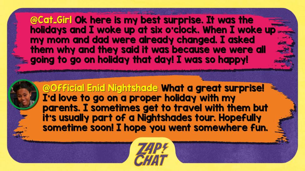 Zapchat replies: Cat_Girl: Ok here is my best surprise It was the holidays and I woke up at 6 o clock. However, when I woke up my mom and dad were already changed. I asked them why and they said it was because we were all going to go on holiday that day! I was so happy!   Official Enid Nightshade: Well met Cat_girl. What a great surprise! I\u2019d love to go on a proper holiday with my parents. I sometimes get to travel with them but it\u2019s usually part of a Nightshades tour. Hopefully sometime soon! I hope you got to go somewhere fun.