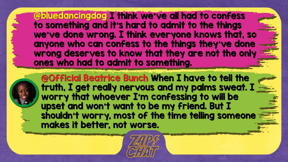 bluedancingdog  I think we've all had to confess to something and it's hard to admit to the things we've done wrong. I think everyone knows that, so anyone who can confess to the things they've done wrong deserves to know that they are not the only ones who had to admit to something.   Official Beatrice Bunch  Well met, bluedancingdog. When I have to tell the truth, I get really nervous and my palms sweat. I worry that whoever I\u2019m confessing to will be upset and won\u2019t want to be my friend. But I shouldn\u2019t worry, most of the time telling someone makes it better, not worse.