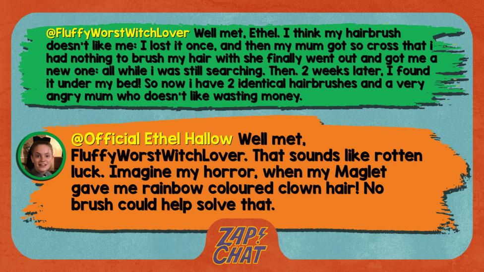 FluffyWorstWitchLover well met, ethel. I think my hairbrush doesn't like me: I lost it once, and then my mum got so cross that i had nothing to brush my hair with she finally went out and got me a new one: all while i was still searching. Then. 2 weeks later, I found it under my bed! So now i have 2 identicle hairbrushes and a very angry mum who doesn't like wasting money.   Official Ethel Hallow Well met, FluffyWorstWitchLover. That sounds like rotten luck. Imagine my horror, when my Maglet gave me rainbow coloured clown hair! No brush could help solve that.