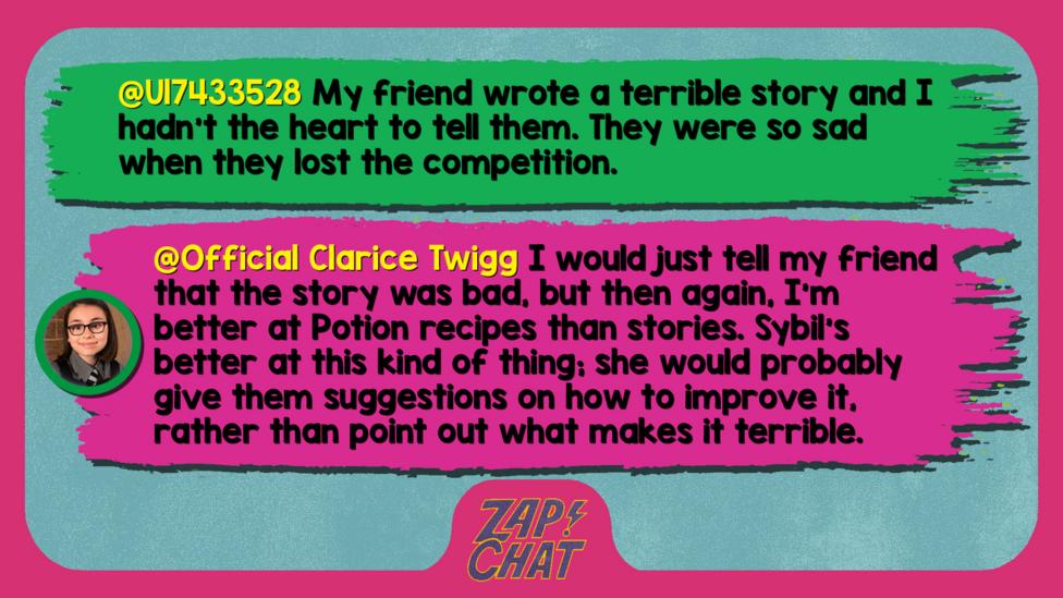 Zapchat replies: U17433528: My friend wrote a terrible story and I hadn't the heart to tell them. They were so sad when they lost the competition.  Official Clarice Twigg: I would just tell my friend that the story was bad, but then again, I\u2019m better at Potion recipes than stories. Sybil\u2019s better at this kind of thing; she would probably give them suggestions on how to improve it, rather than point out what makes it terrible.