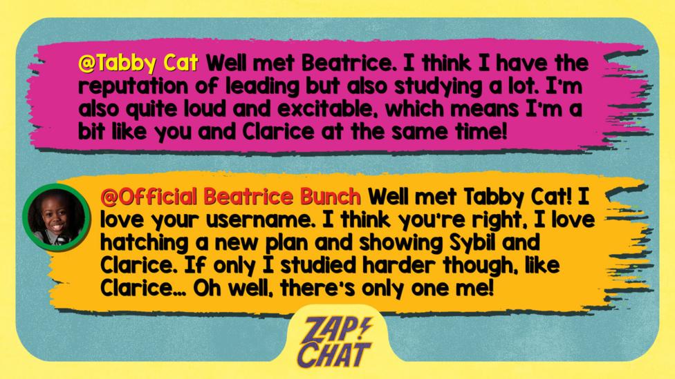 Zapchat replies: Tabby Cat: Well met Beatrice. I think I have the reputation of leading but also studying a lot. I'm also quite loud and excitable, which means I'm a bit like you and Clarice at the same time!   Official Beatrice Bunch: Well met Tabby Cat! I love your username. I think you\u2019re right, I love hatching a new plan and showing Sybil and Clarice. If only I studied harder though, like Clarice\u2026 Oh well, there\u2019s only one me!