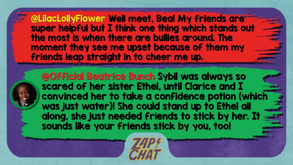 Zapchat replies: LilacLollyFlower: Well meet, Bea! My friends are super helpful but I think one thing which stands out the most is when there are bullies around. The moment they see me upset because of them my friends leap straight in to cheer me up.  Official Beatrice Bunch: Well met, LilacLollyFlower. Sybil was always so scared of her sister Ethel, until Clarice and I convinced her to take a confidence potion (which was just water)! She could stand up to Ethel all along, she just needed friends to stick by her. It sounds like your friends stick by you, too!