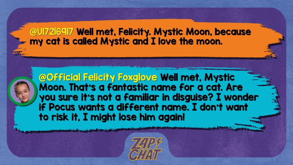 Zapchat replies: U17216917: Well met, Felicity. Mystic Moon, because my cat is called Mystic and I love the moon.  Official Felicity Foxglove: Well met, Mystic Moon. That\u2019s a fantastic name for a cat. Are you sure it\u2019s not a familiar in disguise? I wonder if Pocus wants a different name. I don\u2019t want to risk it, I might lose him again!