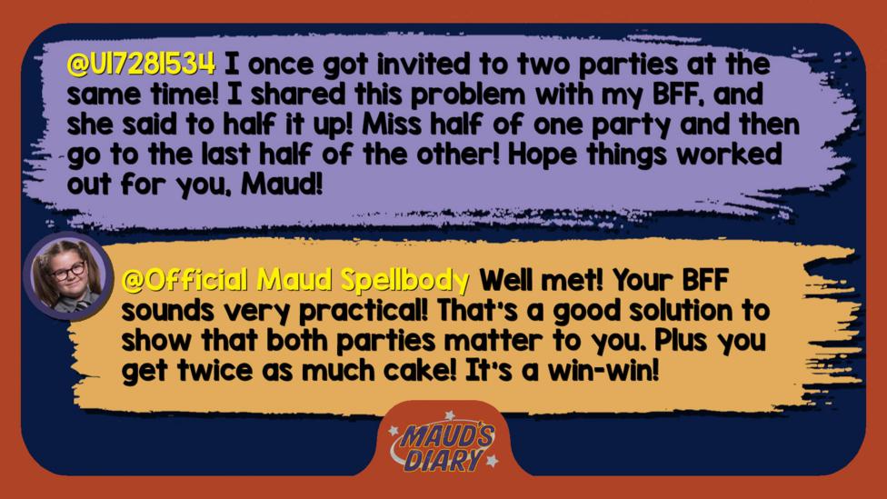 Maud's Diary reply: U17281534: I once got invited to two parties at the same time! I shared this problem with my BFF, and she said to half it up! Miss half of one party and then go to the last half of the other! Hope things worked out for you, Maud!  Official Maud Spellbody: Well met! Your BFF sounds very practical! That\u2019s a good solution to show that both parties matter to you. Plus you get twice as much cake! It\u2019s a win-win!