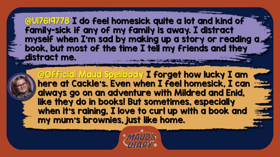 Maud's diary replies: U17619778: I do feel homesick quite a lot and kind of family-sick if any of my family is away. I distract myself when I'm sad by making up a story or reading a book, but most of the time I tell my friends and they distract me.   Official Maud Spellbody: I forget how lucky I am here at Cackle\u2019s. Even when I feel homesick, I can always go on an adventure with Mildred and Enid, like they do in books! But sometimes, especially when it\u2019s raining, I love to curl up with a book and my mum\u2019s brownies, just like home.