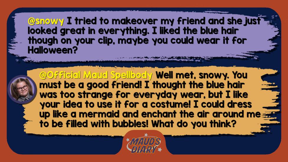 Maud's Diary replies: snowy: I tried to makeover my friend and she just looked great in everything. I liked the blue hair though on your clip, maybe you could wear it for Halloween?  Official Maud Spellbody: Well met, snowy. You must be a good friend! I thought the blue hair was too strange for everyday wear, but I like your idea to use it for a costume! I could dress up like a mermaid and enchant the air around me to be filled with bubbles! What do you think?