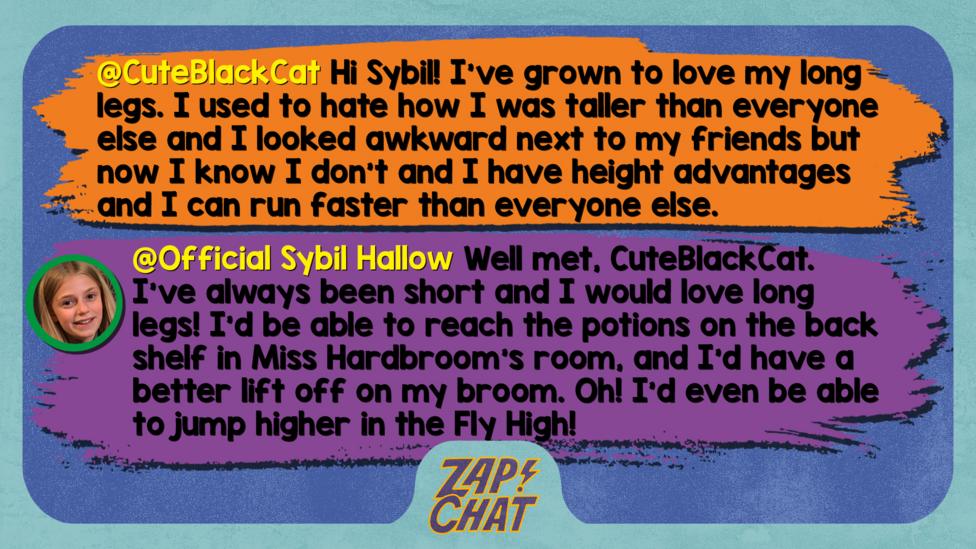 Zapchat replies: CuteBlackCat: Hi Sybil! I've grown to love my long legs. I used to hate how I was taller than everyone else and I looked awkward next to my friends but now I know I don't and I have height advantages and I can run faster than everyone else. Official Sybil Hallow: Well met, CuteBlackCat. I\u2019ve always been short and I would love long legs! I\u2019d be able to reach the potions on the back shelf in Miss Hardbroom\u2019s room, and I\u2019d have a better lift off on my broom. Oh! I\u2019d even be able to jump higher in the Fly High!