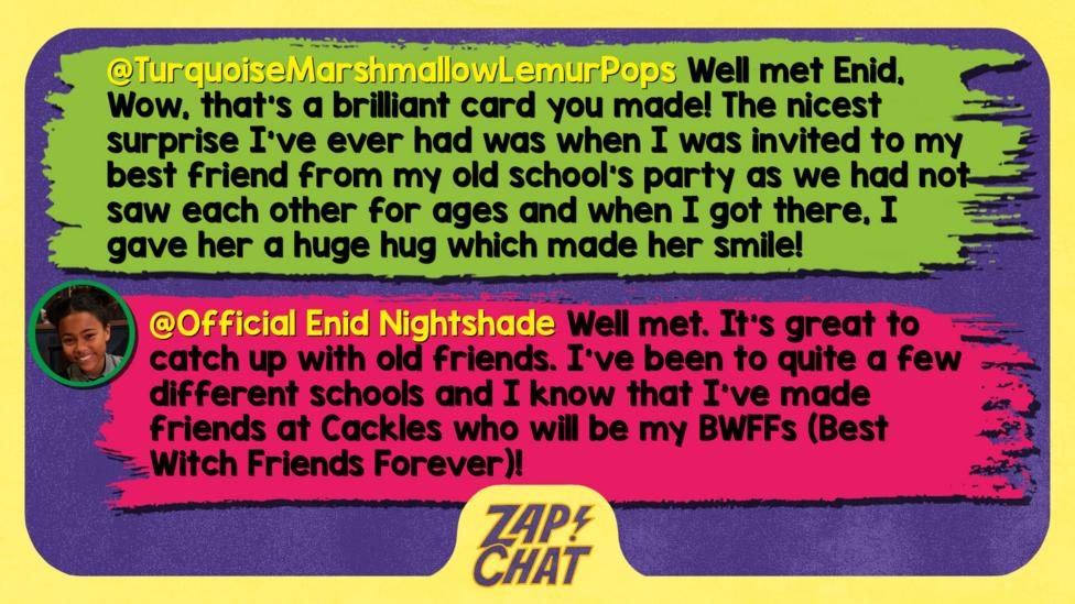 Zapchat replies: TurquoiseMarshmallowLemurPops: Well met Enid, Wow, that's a brilliant card you made! The nicest surprise I've ever had was when I was invited to my best friend from my old school's party as we had not saw each other for ages and when I got there, I gave her a huge hug which made her smile!   Official Enid Nightshade: Well met, TurquoiseMarshmallowLemurPops. It\u2019s great to catch up with old friends. I\u2019ve been to quite a few different schools and I know that I\u2019ve made friends at Cackles who will be my BWFFs (Best Witch Friends Forever)!