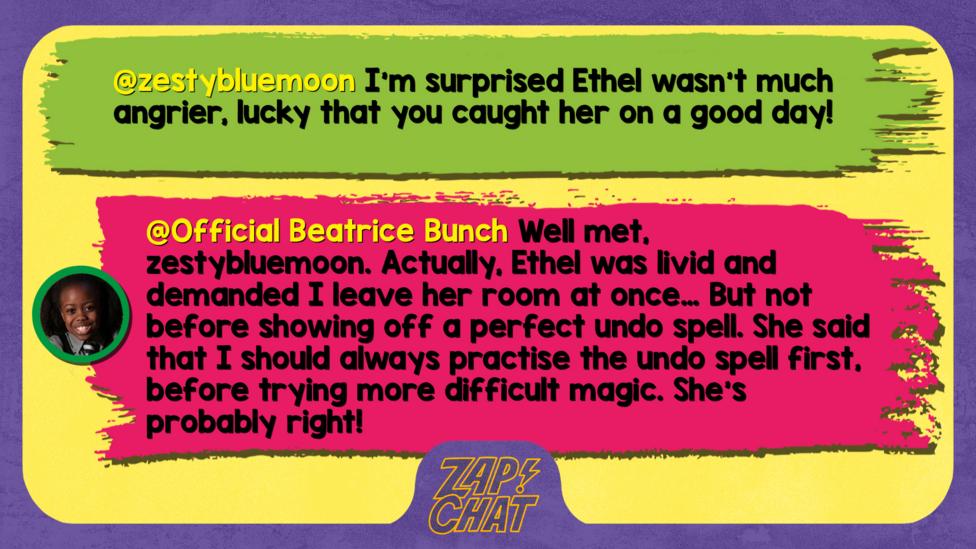 zestybluemoon  I'm surprised Ethel wasn't much angrier, lucky that you caught her on a good day! :)   Official Beatrice Bunch  Well met, zestybluemoon. Actually, Ethel was livid and demanded I leave her room at once\u2026 But not before showing off a perfect undo spell. She said that I should always practise the undo spell first, before trying more difficult magic. She\u2019s probably right!