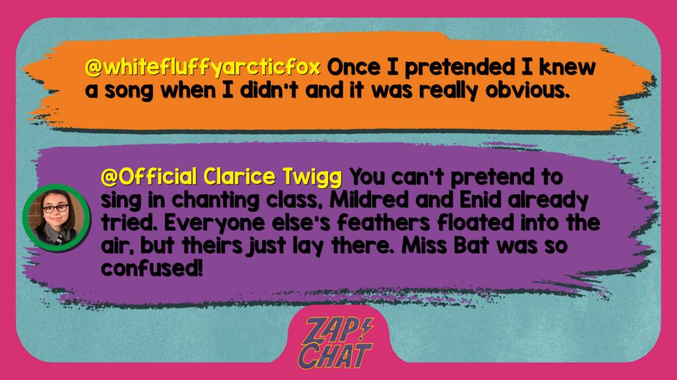 Zapchat replies: whitefluffyarcticfox: Once I pretended I knew a song when I didn\u2019t and it was really obvious.  Official Clarice Twigg: You can\u2019t pretend to sing in chanting class, Mildred and Enid already tried. Everyone else\u2019s feathers floated into the air, but theirs just lay there. Miss Bat was so confused!