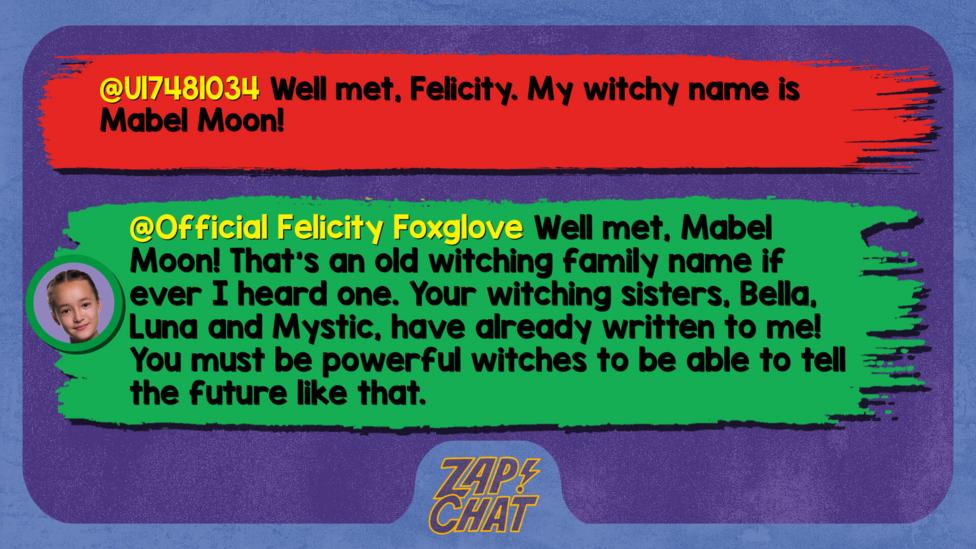 Zapchat replies: U17481034: Well met, Felicity. My witchy name is Mabel Moon!  Official Felicity Foxglove: Well met, Mabel Moon! That\u2019s an old witching family name if ever I heard one. Your witching sisters, Bella, Luna and Mystic, have already written to me! You must be powerful witches to be able to tell the future like that.