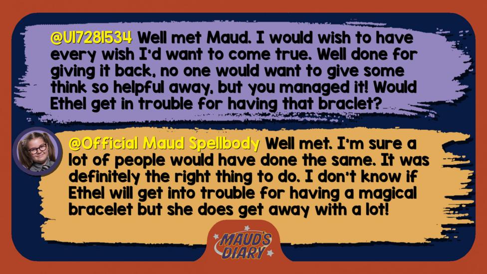 Text reads 'U17281534: Well met Maud. I would wish to have every wish I'd want to come true. Well done for giving it back, no one would want to give some think so helpful away, but you managed it! Would Ethel get in trouble for having that braclet? Official Maud Spellbody: Well met, U17281534. I\u2019m sure a lot of people would have done the same. It was definitely the right thing to do. I don\u2019t know if Ethel will get into trouble for having a magical bracelet but she does get away with a lot!'