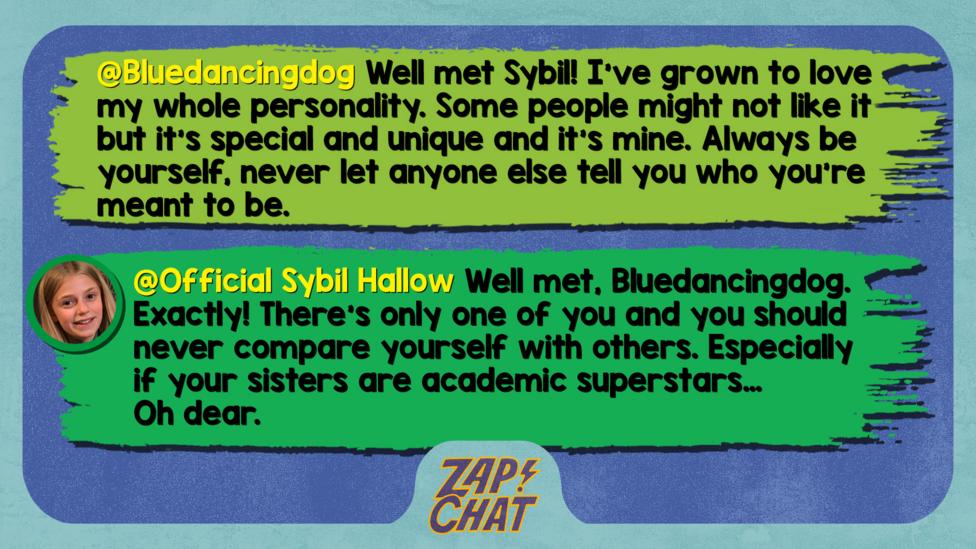 Zapchat replies: Bluedancingdog: Well met Sybil! I\u2019ve grown to love my whole personality. Some people might not like it but it\u2019s special and unique and it\u2019s mine. Always be yourself, never let anyone else tell you who you\u2019re meant to be. Official Sybil Hallow: Well met, Bluedancingdog. Exactly! There\u2019s only one of you and you should never compare yourself with others. Especially if your sisters are academic superstars\u2026 Oh dear.