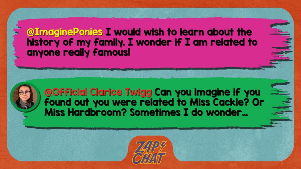 Zapchat replies: From ImaginePonies: I would wish to learn about the history of my family. I wonder if I am related to anyone really famous! From Clarice: Imagine if you found out you were related to Miss Cackle! Or Miss Hardbroom! Sometimes I wonder\u2026