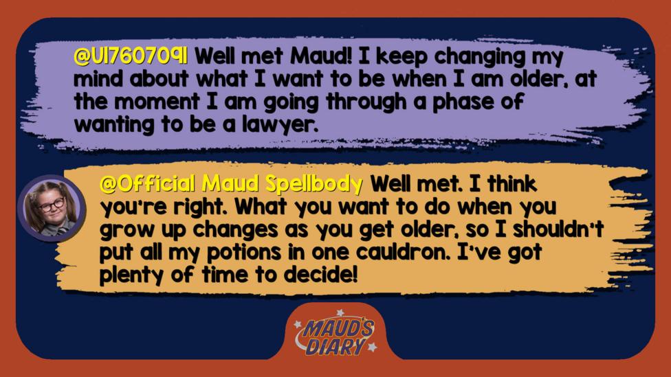 Maud's diary replies: U17607091: Well met Maud! I keep changing my mind about what I want to be when I am older, at the moment I am going through a phase of wanting to be a lawyer.  Official Maud Spellbody: Well met. I think you\u2019re right. What you want to do when you grow up changes as you get older, so I shouldn\u2019t put all my potions in one cauldron. I\u2019ve got plenty of time to decide!