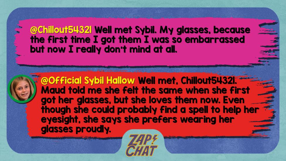 Zapchat replies: Chillout54321: Well met Sybil. My glasses, because the first time I got them I was so embarrassed but now I really don't mind at all. Official Sybil Hallow: Well met, Chillout54321. Maud told me she felt the same when she first got her glasses, but she loves them now. Even though she could probably find a spell to help her eyesight, she says she prefers wearing her glasses proudly.