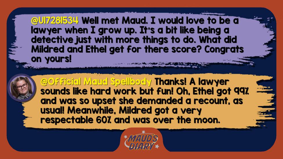 Maud's diary replies: U17281534 Well met Maud. I would love to be a lawyer when I grow up. It\u2019s a bit like being a detective just with more things to do. What did Mildred and Ethel get for there score? Congrats on yours!  Official Maud Spellbody: Thanks! A lawyer sounds like hard work but fun! Oh, Ethel got 99% and was so upset she demanded a recount, as usual! Meanwhile, Mildred got a very respectable 60% and was over the moon.