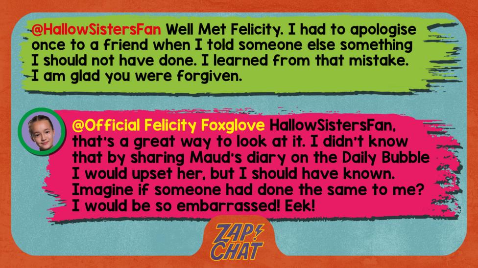 Felicity Foxglove's replies: HallowSistersFan: Well Met Felicity. I had to apologise once to a friend when I told someone else something I should not have done. I learned from that mistake. I am glad you were forgiven. Official Felicity Foxglove: HallowSistersFan, that\u2019s a great way to look at it. I didn\u2019t know that by sharing Maud\u2019s diary on the Daily Bubble I would upset her, but I should have known. Imagine if someone had done the same to me? I would be so embarrassed! Eek!