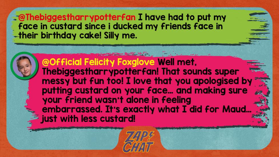 Felicity Foxglove's replies: Thebiggestharrypotterfan: I have had to put my face in custard since i ducked my friends face in their birthday cake! Silly me. Official Felicity Foxglove: Well met, Thebiggestharrypotterfan! That sounds super messy but fun too! I love that you apologised by rubbing putting custard on your face\u2026 and making sure your friend wasn\u2019t alone in feeling embarrassed. It\u2019s exactly what I did for Maud\u2026 just with less custard!