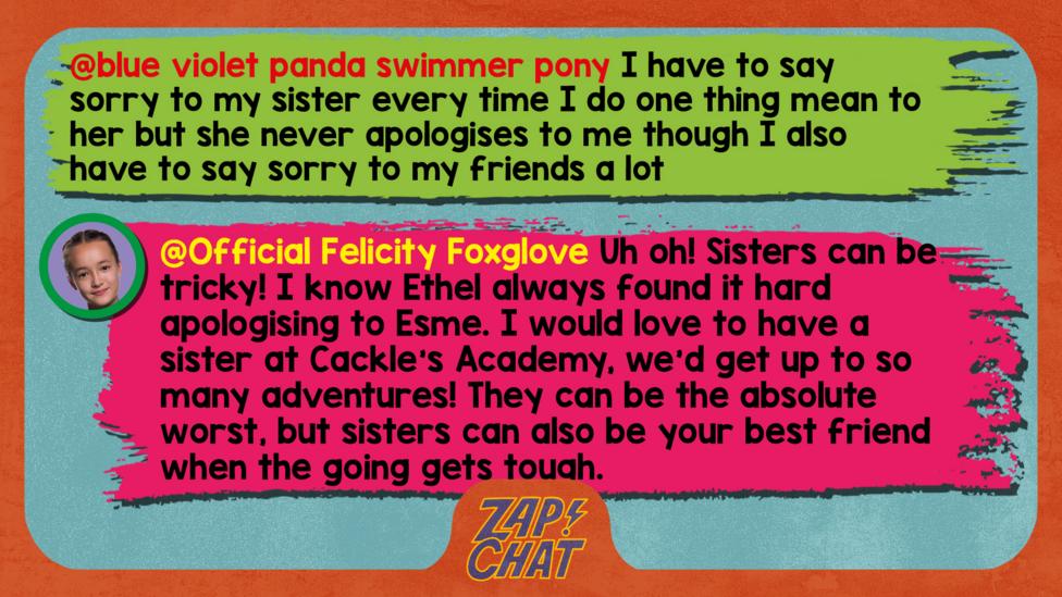 Felicity Foxglove's replies: blue violet panda swimmer pony:i have to say sorry to my sister every time i do one thing mean to her but she never apologises to me though i also have to say sorry to my friends a lot  Official Felicity Foxglove: Uh oh! Sisters can be tricky! I know Ethel always found it hard apologising to Esme. I would love to have a sister at Cackle\u2019s Academy, we\u2019d get up to so many adventures! They can be the absolute worst, but sisters can also be your best friend when the going gets tough.