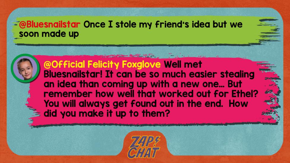 Felicity Foxglove's replies: Bluesnailstar: Once I stole my friend's idea but we soon made up Official Felicity Foxglove: Well met @Bluesnailstar! It can be so much easier stealing an idea than coming up with a new one\u2026 But remember how well that worked out for Ethel?You will always get found out in the end.  How did you make it up to them?