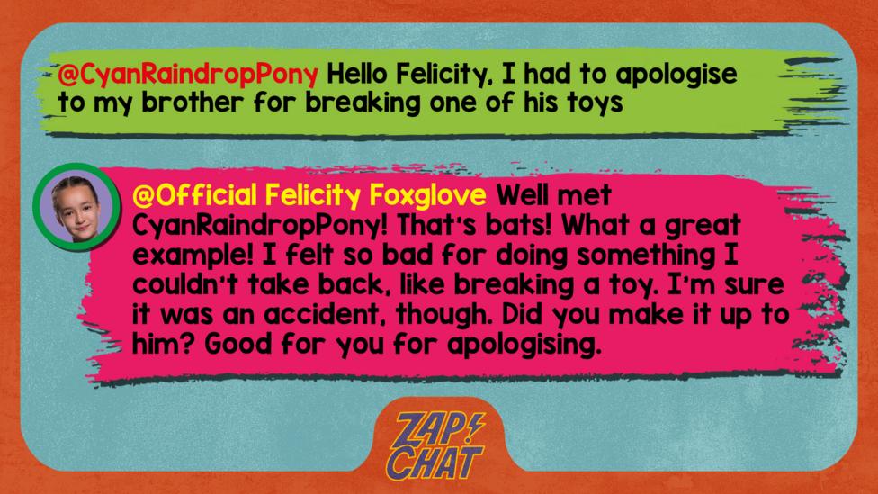 Felicity Foxglove's replies: CyanRaindropPony: Hello Felicity, I had to apologise to my brother for breaking one of his toys Official Felicity Foxglove: Well met @CyanRaindropPony! That\u2019s bats! What a great example! I felt so bad for doing something I couldn\u2019t take back, like breaking a toy. I\u2019m sure it was an accident, though. Did you make it up to him? Good for you for apologising.