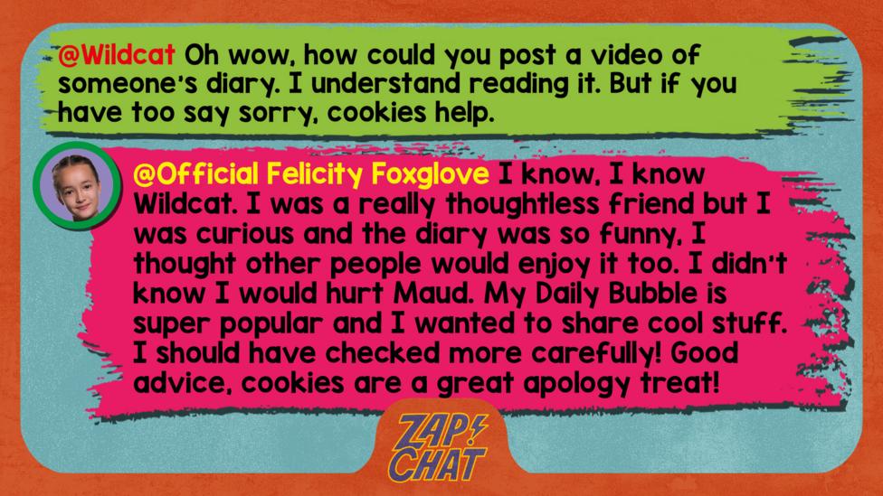 Felicity Foxglove's replies: Wildcat: Oh wow, how could you post a video of someone\u2019s diary. I understand reading it. But if you have too say sorry, cookies help.  Official Felicity Foxglove: I know, I know @Wildcat. I was a really thoughtless friend but I was curious and the diary was so funny, I thought other people would enjoy it too. I didn\u2019t know I would hurt Maud. My Daily Bubble is super popular and I wanted to share cool stuff. I should have checked more carefully! Good advice, cookies are a great apology treat!