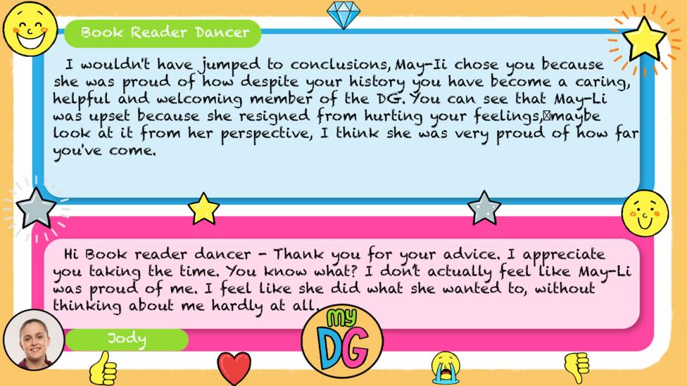 Book Reader Dancer's comment: I wouldn't have jumped to conclusions, May-Ii chose you because she was proud of how despite your history you have become a caring, helpful and welcoming member of the DG. You can see that May-Li was upset because she resigned from hurting your feelings, maybe look at it from her perspective, I think she was very proud of how far you've come. Jody's reply: Thank you for your advice. I appreciate you taking the time. You know what? I don\u2019t actually feel like May-Li was proud of me. I feel like she did what she wanted to, without thinking about me hardly at all.