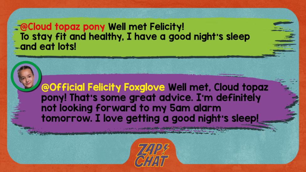 Zapchat replies: Cloud topaz pony:Well met Felicity! To stay fit and healthy, I have a good night's sleep and eat lots! Official Felicity Foxglove: Well met, Cloud topaz pony! That\u2019s some great advice. I\u2019m definitely not looking forward to my 5am alarm tomorrow. I love getting a good night\u2019s sleep!