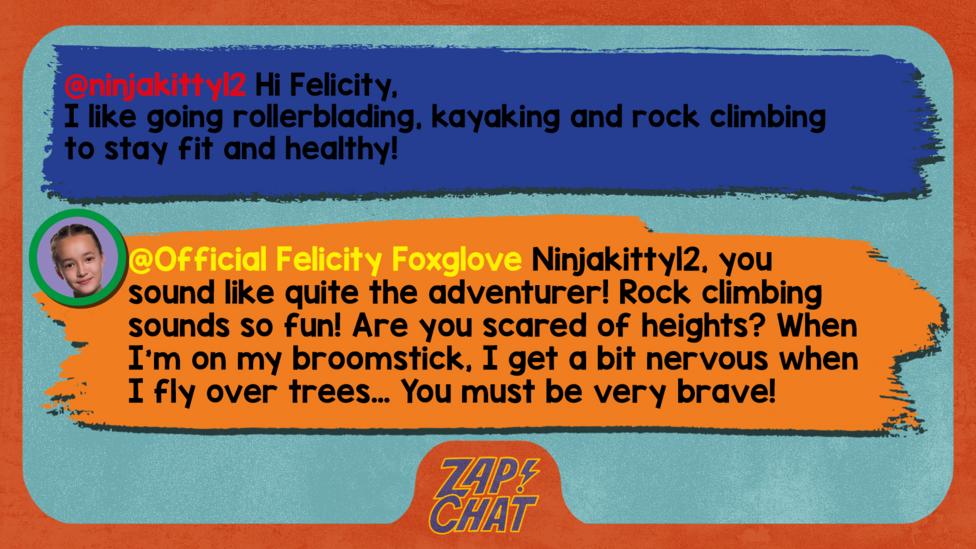 Zapchat replies: ninjakitty12: Hi Felicity, I like going rollerblading, kayaking and rock climbing to stay fit and healthy! Official Felicity Foxglove: Ninjakitty12, you sound like quite the adventurer! Rock climbing sounds so fun! Are you scared of heights? When I\u2019m on my broomstick, I get a bit nervous when I fly over trees\u2026 You must be very brave!