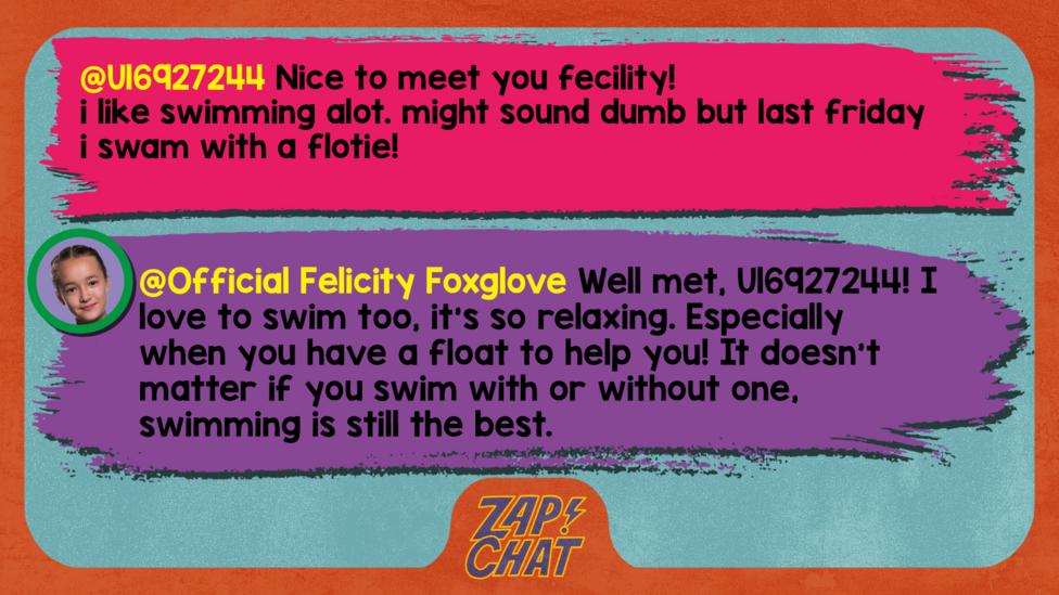 Zapchat replies: U16927244: Nice to meet you fecility! i like swimming alot. might sound dumb but last friday i swam with a flotie! Official Felicity Foxglove: Well met, U16927244! I love to swim too, it\u2019s so relaxing. Especially when you have a float to help you! It doesn\u2019t matter if you swim with or without one, swimming is still the best.