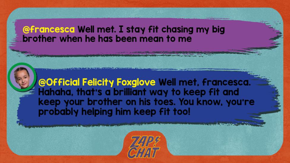 Zapchat replies: francesca: Well met. I stay fit chasing my big brother when he has been mean to me Official Felicity Foxglove: Well met, francesca. Hahaha, that\u2019s a brilliant way to keep fit and keep your brother on his toes. You know, you\u2019re probably helping him keep fit too!